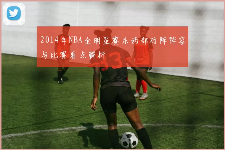 2014年NBA全明星赛东西部对阵阵容与比赛看点解析