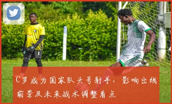 C罗成为国家队头号射手,影响出线前景及未来战术调整看点